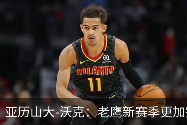 亚历山大-沃克：老鹰新赛季更加完整 球员之间的信任非常重要