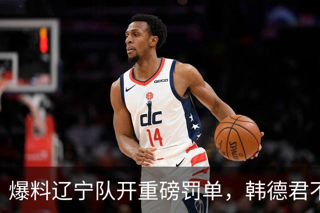 爆料辽宁队开重磅罚单，韩德君不留情面，乌戈要把邱彪指导打下课